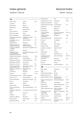 Index général

General Index

FRANÇAIS - ANGLAIS

FRENCH - ENGLISH

Appontement

A fleur d’eau

Awash

K 12

A propos

About

-

Abandonné

Disused

-

Abréviation

Abbreviation

Abri

Shelter, Haven

-

Abri à poissons

Fish haven

K 46

Abri (port naturel)

Haven

-

Accès réglementé

Regulated Entry

-

Activités subaquatiques
interdites

Underwater activities
prohibited

Nc

Aérodrome, terrain
d’aviation

Airport, Airfields

D 17

Agglomération

Settlement

D3

F 14

Ruined pier

F 33.2

Appontement pétrolier

Oil quay

-

Appontement touristique

Promenade pier

F 15

Approximate

-

Approches

Approach

-

Aquaculture

Aquaculture

K

Arbres à feuilles
caduques

Deciduous woodland,
deciduous tree

C 31.1, C g

Arbres à feuilles
persistantes

Evergreen

C 31.2

Arbres remarquables

Prominent trees

C 31

Archipel

Archipelago

-

Argile

Clay

J3

Arrière-port

Inner harbour

-

Agglomération avec
bâtiments dispersés

Settlement with
scattered buildings

Artisan voilier

Sailmaker

-

Aides à la navigation
virtuelles

Virtual aids to navigation S 18

Ascenseur à bateaux

Boat lift, Ship lift

-

Aiguille

Pinnacle

-

Atoll

Atoll

-

Q 130

Atterrissage

Landing

-

Auberge

Public house, Inn

Ud

Above chart datum

H 30, I 15

AISM Association
Internationale de
Signalisation Maritime

IALA Maritime Buoyage
System

D2

Pier

Appontement en ruine

Approché

A

Algues, varech, goëmon

Kelp, weed

J 13.2

Au-dessus du zéro
hydrographique

Algues corallines

Coralline algae

J 10

Autoroute

Motorway

D 10

Alignement de garde

Transit, Clearing line

M2

Avant-port

Outer harbour

-

Alignement de piliers

Row of piles

-

Avenue

Avenue

-

Alignement de route

Leading line

M1

Avis aux Navigateurs

Notices to Mariners

A 7,a

Altitude approchée du
sommet des arbres

Approximate height of
top of trees

C 14

Altitude du sommet d’un
édifice

Height of top of a
structure

E4

Bac à câble

Cable Ferry

M 51

Bay

-

B

Amarrages

Moorings

L 10-17

Baie

Ambre

Amber

P 11.8

Balisé (par des bouées)

Buoyed

-

Lighted

-

Aménagement en cours

Under development

-

Balisé (par des feux)

Amer en ruine

Ruined landmark

D8

Balise à flotteur, avec feu

Buoyant beacon,
resilient beacon

P5

Amer remarquable

Conspicuous landmark

E2

Q 123

Landmarks

E

Balise d’atterrissage d’un
câble

Cable landing beacon

Amers
Ancien

Ancient

-

Balise fixe

Fixed beacon

Q 130

Balise radar

Ramark, Radar beacon

S2

Balise refuge

Refuge beacon

Q 124

Balise répondeuse radar

Radar transponder
beacon, Racon

S3

Balise sur une roche
submergée

Beacon on submerged
rock

Q 83

Balise treillis

Lattice beacon

Q 111

Balise, avec feu

Lighted beacon

P4

Balises

Beacons

Q 80-126

Balises de zone de tir

Firing practice area
beacons

Q 125

Ancien phare

Old lighthouse

-

Ancien site de plateforme

Site of cleared platform

L 22

Anomalie magnétique
locale

Local magnetic anomaly B 82

Anse

Inlet, cove

-

Antenne

Aerial

E 31

Antenne à réflecteur

Dish aerial

E 31

Antenne radar

Radar scanner

E 30.3

Appareil de levage

Hoist

Ub

88

 