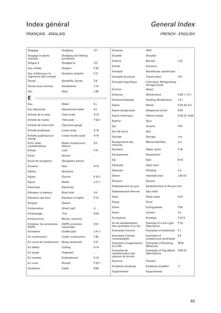 Index général

General Index

FRANÇAIS - ANGLAIS

FRENCH - ENGLISH

Dragage

Dredging

I 21

Enceinte

Wall

-

Dragage et pêche
interdits

Dredging and fishing
prohibited

-

Ensablé

Shoaled

-

Dragué à

Dredged to

I 22

Enterré

Burried

L 42

Duc d’Albe

Dolphin

F 20

Entrée

Entrance

-

Entrepôt

Storehouse, warehouse

-

Entrepôt de transit

Transit shed

F 51

Entrepôt frigorifique

Cold store, Refrigerating storage house

Environ

About

-

Eolienne

Windturbine

E 26.1, L 5.1

Eolienne flottante

Floating Windturbine

L 5.1

Duc d’Albe pour la
régulation des compas

Deviation dolphin

F 21

Dunes

Sandhills, Dunes

C8

Dunes sous-marines

Sandwaves

J 14

Dur

Hard

J 39

E
Eau

Water

Kc

Epave

Wreck

K 20-30, K b

Eau décolorée

Discoloured water

Kc

Epave dangereuse

Dangerous wreck

K 28

Echelle de la carte

Chart scale

A 13

Epave historique

Historic wreck

K 20-31, N 26

Echelle de marée

Tide scale

T 32.1

Eperon

Spur

-

Echelle de tirant d’air

Clearance gauge

-

Epi

Groyne

F 61

Echelle graphique

Linear scale

A 14

Epi (de terre)

Spit

-

Echelle graphique en
marge

Linear border scale

A 15

Eponge

Sponge

Jm

Echo radar
caractéristique

Radar-conspicuous
feature

S5

Equipements des
marinas

Marina facilities

Uo

Ecluse

Lock

F 41

Escaliers

Steps, stairs

F 18

Ecole

School

-

Escarpement

Escarpment

-

Ecole de navigation

Navigation school

-

Est

East

B 10

Open warf

-

Ecusson

Seal

A 12

Estacade

Edifice

Structure

-

Estompe

Shading

Ca

Intertidal area

J 20-22
-

Eglise

Church

E 10.1

Estran

Egout

Sewer

L 41.1

Estuaire

Estuary

Etablissement du port

Establishment of the port H a

Ub

Etablissement thermal

Spa hotel

-

Slack water

H 31

Electricité

Electricity

Elévateur à bateaux

Boat hoist

Elévation des feux

Elevation of lights

P 13

Etale

Eloigné

Distant

-

Etang

Pond

-

Extinguished

P 55

Embarcation

Small craft

U

Eteint

Embossage

Trot

Q 42

Etiers

Culvert

Fa

Embouchure

Mouth, entrance

-

Eucalyptus

Eucalypt

C 31.8

Example of a full Light
Description

P 16

Emetteur de corrections
DGPS

DGPS correction
transmitter

S 51

Ex de représentation
des caractères d’un feu

Emissaire

Outfall pipe

L 41.1

Exemples d’amers

Examples of landmarks

E1

En construction

Under construction

F 30

Exemples d’amers
remarquables

Examples of
conspicuous landmarks

E2

En cours de comblement

Being reclaimed

F 31

Cutting

D 14

Exemples d’organisation
du trafic

Examples of Routeing
Measures

M 20

En déblai
En projet

Projected

-

Examples of Fog Signal
Descriptions

R 20-22

En remblai

Embankment

D 15

Exemples de
représentation des
signaux de brume

En ruine

Ruined

F 33.1

Exercice

Practice

-

Existence douteuse

Existence doubtful

I1

Expérimental

Experimental

-

Encâblure

Cable

B 46

93

 