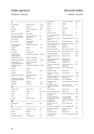 Index général

General Index

FRANÇAIS - ANGLAIS

FRENCH - ENGLISH

Largeur libre

I
Ile artificielle

Artificial island

L 15, L c

Ile(s)

Island(s)

L 15, L c

Illuminé

Floodlit, illuminated

P 63

Ilot(s)

Islet(s)

-

Immergé, submergé

Submerged

-

Horizontal clearance

D 21, D f

Latitude

Latitude

B1

Lave

Lava

Jg

Laverie

Laundrette

Ui

Levée

Levee

-

Levée de terrain

Levee

F1

Pilot boarding place

T1

Immeuble important
dans une masse bâtie

Important building in
built-up area

D6

Lieu d’embarquement
du pilote

Immeubles

Buildings

D5

Ligne aérienne à haute
tension

Power transmission line D 26

Impraticable

Impracticable,
impassable

-

Ligne d’appel radio

Radio reporting line

M 40.2

Incomplètement
hydrographié

Inadequatly surveyed

I 25

Ligne de base droite de
la mer territoriale

Straight territorial sea
baseline

N 42

Inégal

Varied

J ap

Ligne de danger

Danger line

K1

Ligne de mouillage

Mooring ground tackle

L 18

Ligne de référence radar

Radar reference line

M 32

Ligne de séparation

Separation line

Ma

Inférieur

Lower

-

Inondable

Liable to flood

-

Installations de
transbordement

Transhipment Facilities

F 50-53.3

M 12

Offshore Installations

L

Ligne de séparation du
trafic

Separation line

Installations en mer
Installations portuaires

Harbour Installations

F 10-34

Ligne téléphonique ou
télégraphique

Telephone line,
Telegraphe line

-

Installations pour
embarcations de loisir

Small Craft (leisure)
Facilities

U

Limite combinée

Complex limit

Nf

Installations sousmarines

Underwater Installations L 20-24

Limite d’ancienne zone
minée

Limit of former mine
danger area

Nd

Institut

Institute

-

Limite de circonscription
d’un port

Limit of district’s port

-

Intense

Intense

P 46

Limite de danger

Danger line

K1

Interdit

Prohibited

-

N 60.1

Approximate depth
contours

I 31

Limite de la banquise
côtière

Limit of fast ice

Isobathes approchées

Depth Contours

I 30

Limite de la glace de mer
(pack) saisonnière

Limit of sea ice (pack
ice)-seasonal

N 60.2

Isobathes ou lignes de
niveau bathymétriques

Limite de la végétation

Limit of vegetation

Cc

Isogones

Isogonals

B 71

Limit of contiguous zone N 44

Isophase

Isophase

P 10.3

Limite de la zone
contigüe
Limite de la Zone
Economique Exclusive
(ZEE)

Limit of Exclusive
Economic Zone (EEZ)

N 47

Jardin, parc

Garden, Park

Ck

Limite de port

Harbour limit

N 49

Jaune

Yellow

J ad, P 11.6

Limite de portée radar

Radar range

M 31

Jetée

Jetty

F 14

Limit of nature reserve

N 22

Jour

Day

P 51

Limite de réserve
naturelle

Ebb tide stream

H 41

Limite de restriction
d’organisation du trafic

Limit of restricted
routeing measure

M 14

Jusant

Limite de zone
d’exploitation

Limit of development
area

L 4, L a

Limite de zone de
sécurité

Limit of safety zone

L3

Limite de zone draguée

Limit of dredged area

I 20

J

K
Kilomètre(s)

Kilometre(s)

B 40

L
Lacs, bras de mer

Lakes, loch, lough

C 23

Limite d’organisation
du trafic

Limit of routeing
measure

M 15

Lagon

Lagoon

Cl

Limite douanière

Customs limit

N 48

Lagune

Lagoon

Cl

Limit of continental shelf N 46

Laisse de basse mer

Low water line

I 30

Limite du plateau
continental

96

 
