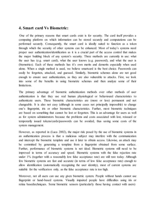 4. Smart card Vs Biometric:
One of the primary reasons that smart cards exist is for security. The card itself provides a
computing platform on which information can be stored securely and computations can be
performed securely. Consequently, the smart card is ideally suited to function as a token
through which the security of other systems can be enhanced. Most of today’s systems need
proper user authentication/identification as it is a crucial part of the access control that makes
the major building block of any system’s security. Three methods are currently in use: what
the user has (e.g. smart card), what the user knows (e.g. password), and what the user is
(biometrics). Each of these methods has it’s own merits and demerits especially when used
alone. When a single method is used, we believe smartcard is the best choice. Passwords can
easily be forgotten, attacked, and guessed. Similarly, biometric schemes alone are not good
enough to ensure user authentication, as they are also vulnerable to attacks. First, we look
into some of the benefits in using biometric schemes and then analyze some of their
limitations.
The primary advantage of biometric authentication methods over other methods of user
authentication is that they use real human physiological or behavioural characteristics to
authenticate users. These biometric characteristics are (more or less) permanent and not
changeable. It is also not easy (although in some cases not principally impossible) to change
one’s fingerprint, iris or other biometric characteristics. Further, most biometric techniques
are based on something that cannot be lost or forgotten. This is an advantage for users as well
as for system administrators because the problems and costs associated with lost, reissued or
temporarily issued tokens/cards/passwords can be avoided, thus saving some costs of the
system management.
However, as reported in (Luca 2002), the major risk posed by the use of biometric systems in
an authentication process is that a malicious subject may interfere with the communication
and intercept the biometric template and use it later to obtain access. Likewise, an attack may
be committed by generating a template from a fingerprint obtained from some surface.
Further, performance of biometric systems is not ideal. Biometric systems still need to be
improved in terms of accuracy and speed. Biometric systems with the false rejection rate
under 1% (together with a reasonably low false acceptance rate) are still rare today. Although
few biometric systems are fast and accurate (in terms of low false acceptance rate) enough to
allow identification (automatically recognizing the user identity), most of current systems are
suitable for the verification only, as the false acceptance rate is too high.
Moreover, not all users can use any given biometric system. People without hands cannot use
fingerprint or hand-based systems. Visually impaired people have difficulties using iris or
retina basedtechniques. Some biometric sensors (particularly those having contact with users)
 