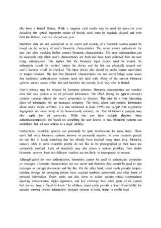 also have a limited lifetime. While a magnetic card reader may be used for years (or even
decades), the optical fingerprint reader (if heavily used) must be regularly cleaned and even
then the lifetime need not exceed one year.
Biometric data are not considered to be secret and security of a biometric system cannot be
based on the secrecy of user’s biometric characteristics. The server cannot authenticate the
user just after receiving his/her correct biometric characteristics. The user authentication can
be successful only when user’s characteristics are fresh and have been collected from the user
being authenticated. This implies that the biometric input device must be trusted. Its
authenticity should be verified (unless the device and the link are physically secure) and
user’s likeness would be checked. The input device also should be under human supervision
or tamper-resistant. The fact that biometric characteristics are not secret brings some issues
that traditional authentication systems need not deal with. Many of the current biometric
systems are not aware of this fact and therefore the security level they offer is limited.
User’s privacy may be violated by biometric schemes. Biometric characteristics are sensitive
data that may contain a lot of personal information. The DNA (being the typical example)
contains (among others) the user’s preposition to diseases. This may be a very interesting
piece of information for an insurance company. The body odour can provide information
about user’s recent activities. It is also mentioned in (Jain, 1999) that people with asymmetric
fingerprints are more likely to be homosexually oriented, etc. Use of biometric systems may
also imply loss of anonymity. While one can have multiple identities when
authenticationmethods are based on something the user knows or has, biometric systems can
sometimes link all user actions to a single identity.
Furthermore, biometric systems can potentially be quite troublesome for some users. These
users find some biometric systems intrusive or personally invasive. In some countries people
do not like to touch something that has already been touched many times (e.g., biometric
sensor), while in some countries people do not like to be photographed or their faces are
completely covered. Lack of standards may also poses a serious problem. Two similar
biometric systems from two different vendors are not likely to interoperate at present.
Although good for user authentication, biometrics cannot be used to authenticate computers
or messages. Biometric characteristics are not secret and therefore they cannot be used to sign
messages or encrypt documents and the like. On the other hand, smart cards provide tamper-
resistant storage for protecting private keys, account numbers, passwords, and other forms of
personal information. Smart cards can also serve to isolate security-critical computations
involving authentication, digital signatures, and key exchange from other parts of the system
that do not have a "need to know." In addition, smart cards provide a level of portability for
securely moving private information between systems at work, home, or on the road.
 