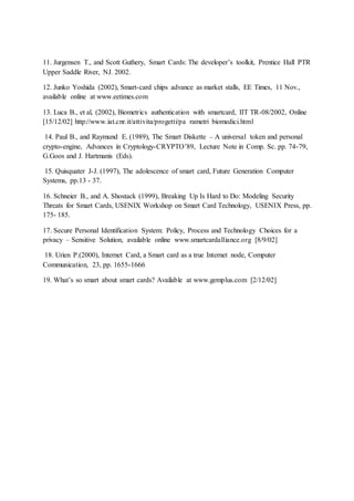 11. Jurgensen T., and Scott Guthery, Smart Cards: The developer’s toolkit, Prentice Hall PTR
Upper Saddle River, NJ. 2002.
12. Junko Yoshida (2002), Smart-card chips advance as market stalls, EE Times, 11 Nov.,
available online at www.eetimes.com
13. Luca B., et al, (2002), Biometrics authentication with smartcard, IIT TR-08/2002, Online
[15/12/02] http://www.iat.cnr.it/attivita/progetti/pa rametri biomedici.html
14. Paul B., and Raymund E. (1989), The Smart Diskette – A universal token and personal
crypto-engine, Advances in Cryptology-CRYPTO’89, Lecture Note in Comp. Sc. pp. 74-79,
G.Goos and J. Hartmanis (Eds).
15. Quisquater J-J. (1997), The adolescence of smart card, Future Generation Computer
Systems, pp.13 - 37.
16. Schneier B., and A. Shostack (1999), Breaking Up Is Hard to Do: Modeling Security
Threats for Smart Cards, USENIX Workshop on Smart Card Technology, USENIX Press, pp.
175- 185.
17. Secure Personal Identification System: Policy, Process and Technology Choices for a
privacy – Sensitive Solution, available online www.smartcardalliance.org [8/9/02]
18. Urien P.(2000), Internet Card, a Smart card as a true Internet node, Computer
Communication, 23, pp. 1655-1666
19. What’s so smart about smart cards? Available at www.gemplus.com [2/12/02]
 