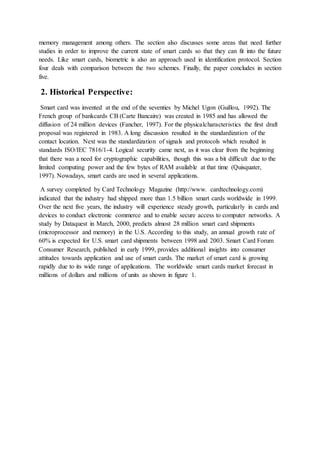 memory management among others. The section also discusses some areas that need further
studies in order to improve the current state of smart cards so that they can fit into the future
needs. Like smart cards, biometric is also an approach used in identification protocol. Section
four deals with comparison between the two schemes. Finally, the paper concludes in section
five.
2. Historical Perspective:
Smart card was invented at the end of the seventies by Michel Ugon (Guillou, 1992). The
French group of bankcards CB (Carte Bancaire) was created in 1985 and has allowed the
diffusion of 24 million devices (Fancher, 1997). For the physicalcharacteristics the first draft
proposal was registered in 1983. A long discussion resulted in the standardization of the
contact location. Next was the standardization of signals and protocols which resulted in
standards ISO/IEC 7816/1-4. Logical security came next, as it was clear from the beginning
that there was a need for cryptographic capabilities, though this was a bit difficult due to the
limited computing power and the few bytes of RAM available at that time (Quisquater,
1997). Nowadays, smart cards are used in several applications.
A survey completed by Card Technology Magazine (http://www. cardtechnology.com)
indicated that the industry had shipped more than 1.5 billion smart cards worldwide in 1999.
Over the next five years, the industry will experience steady growth, particularly in cards and
devices to conduct electronic commerce and to enable secure access to computer networks. A
study by Dataquest in March, 2000, predicts almost 28 million smart card shipments
(microprocessor and memory) in the U.S. According to this study, an annual growth rate of
60% is expected for U.S. smart card shipments between 1998 and 2003. Smart Card Forum
Consumer Research, published in early 1999, provides additional insights into consumer
attitudes towards application and use of smart cards. The market of smart card is growing
rapidly due to its wide range of applications. The worldwide smart cards market forecast in
millions of dollars and millions of units as shown in figure 1.
 