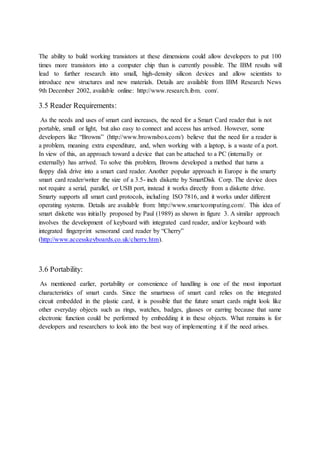 The ability to build working transistors at these dimensions could allow developers to put 100
times more transistors into a computer chip than is currently possible. The IBM results will
lead to further research into small, high-density silicon devices and allow scientists to
introduce new structures and new materials. Details are available from IBM Research News
9th December 2002, available online: http://www.research.ibm. com/.
3.5 Reader Requirements:
As the needs and uses of smart card increases, the need for a Smart Card reader that is not
portable, small or light, but also easy to connect and access has arrived. However, some
developers like “Browns” (http://www.brownsbox.com/) believe that the need for a reader is
a problem, meaning extra expenditure, and, when working with a laptop, is a waste of a port.
In view of this, an approach toward a device that can be attached to a PC (internally or
externally) has arrived. To solve this problem, Browns developed a method that turns a
floppy disk drive into a smart card reader. Another popular approach in Europe is the smarty
smart card reader/writer the size of a 3.5- inch diskette by SmartDisk Corp. The device does
not require a serial, parallel, or USB port, instead it works directly from a diskette drive.
Smarty supports all smart card protocols, including ISO 7816, and it works under different
operating systems. Details are available from: http://www.smartcomputing.com/. This idea of
smart diskette was initially proposed by Paul (1989) as shown in figure 3. A similar approach
involves the development of keyboard with integrated card reader, and/or keyboard with
integrated fingerprint sensorand card reader by “Cherry”
(http://www.accesskeyboards.co.uk/cherry.htm).
3.6 Portability:
As mentioned earlier, portability or convenience of handling is one of the most important
characteristics of smart cards. Since the smartness of smart card relies on the integrated
circuit embedded in the plastic card, it is possible that the future smart cards might look like
other everyday objects such as rings, watches, badges, glasses or earring because that same
electronic function could be performed by embedding it in these objects. What remains is for
developers and researchers to look into the best way of implementing it if the need arises.
 