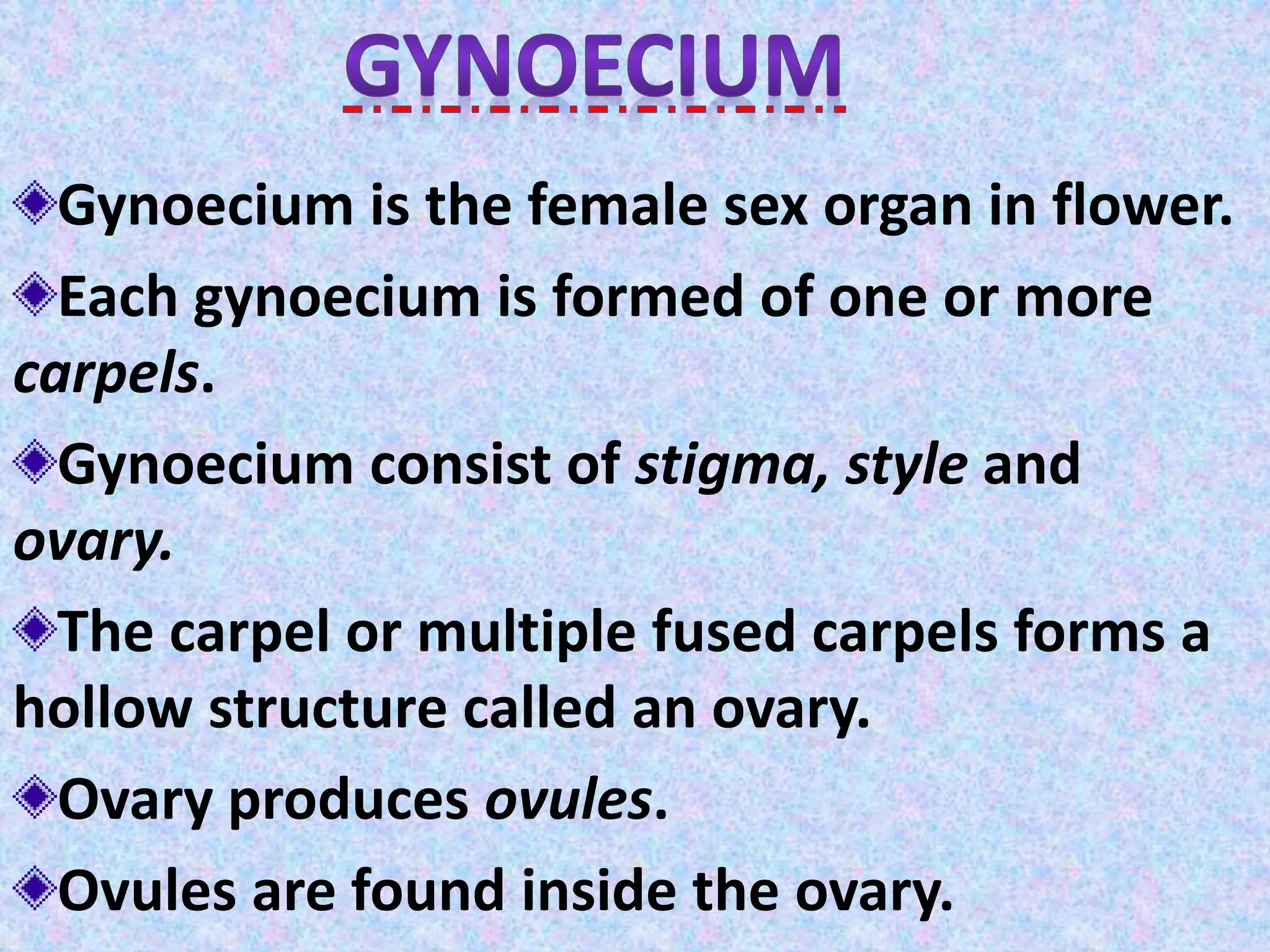 Gynoecium is the female sex organ in flower.
Each gynoecium is formed of one or more
carpels.
Gynoecium consist of stigma, style and
ovary.
The carpel or multiple fused carpels forms a
hollow structure called an ovary.
Ovary produces ovules.
Ovules are found inside the ovary.
 