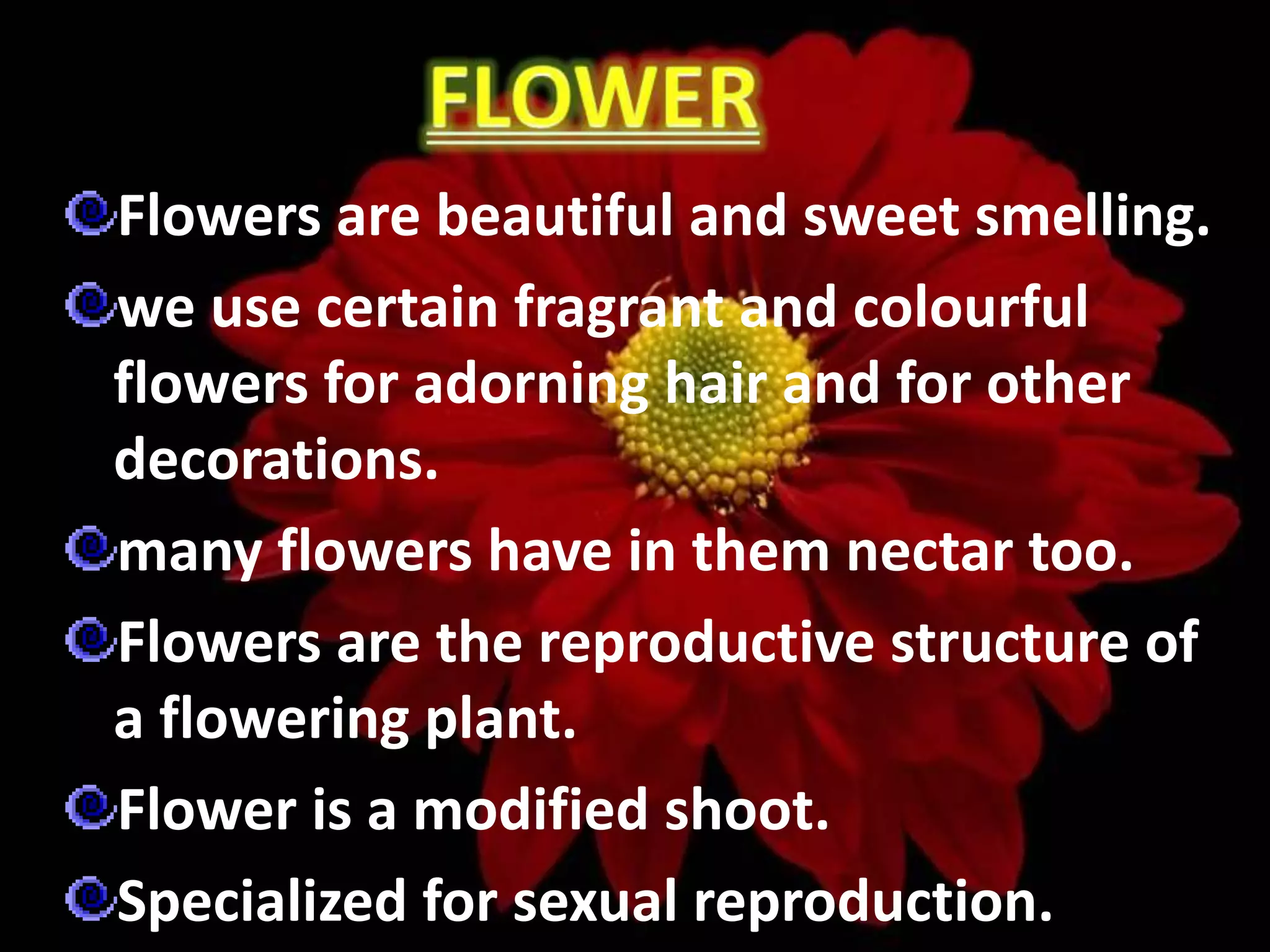 Flowers are beautiful and sweet smelling.
we use certain fragrant and colourful
flowers for adorning hair and for other
decorations.
many flowers have in them nectar too.
Flowers are the reproductive structure of
a flowering plant.
Flower is a modified shoot.
Specialized for sexual reproduction.
 