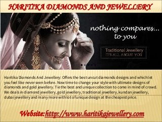 Haritika Diamonds And Jewellery: Offers the best uncut diamonds designs and which let
you feel like never seen before. Now time to change your style with ultimate designs of
diamonds and gold jewellery. Tie the best and unique collection to come in mind of crowd.
We deals in diamond jewellery, gold jewellery, traditional jewellery, kundan jewellery,
dubai jewellery and many more with lot of unique design at the cheapest price.
Website:http://www.haritikajewellery.com
HARITIKA DIAMONDS AND JEWELLERY
 