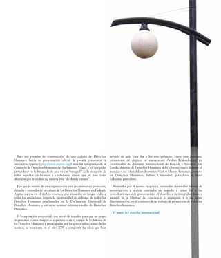 Bajo esa premisa de construcción de una cultura de Derechos
Humanos hacía su presentación oficial la pasada primavera la
asociación Argituz (http://www.argituz.org/) ante los integrantes de la
Comisión de Derechos Humanos del Parlamento Vasco, a los que pidió
profundizar en la búsqueda de una visión “integral” de la situación de
todos aquellos ciudadanos y ciudadanas vascas que se han visto
afectadas por la violencia, viniera ésta “de donde viniera”.
Y es que la misión de esta organización está encaminada a promover,
difundir y extender de la cultura de los Derechos Humanos en Euskadi.
Argituz aspira, en el ámbito vasco, a una situación en la que todas y
todos los ciudadanos tengan la oportunidad de disfrutar de todos los
Derechos Humanos proclamados en la Declaración Universal de
Derechos Humanos y en otras normas internacionales de Derechos
Humanos.
Es la aspiración compartida que sirvió de impulso para que un grupo
de personas, conocidas por su experiencia en el campo de la defensa de
los Derechos Humanos y preocupadas por las graves infracciones de los
mismos, se reunieran en el año 2009 a compartir las ideas que han
servido de guía para dar a luz este proyecto. Entre esas personas,
promotoras de Argituz, se encuentran: Andrés Krakenberger, ex
coordinador de Amnistía Internacional de Euskadi y Navarra; Jon
Landa, director de Derechos Humanos del Gobierno vasco durante el
mandato del lehendakari Ibarretxe; Carlos Martín Beristain, experto
en Derechos Humanos; Sabino Ormazabal, periodista, e Iñaki
Lekuona, periodista.
Animados por el mismo propósito, pretenden desarrollar labores de
investigación y acción centradas en impedir y poner fin a las
conculcaciones más graves contra el derecho a la integridad física y
mental, a la libertad de conciencia y expresión y a no sufrir
discriminación, en el contexto de un trabajo de promoción de todos los
derechos humanos.
El tamiz del derecho internacional
 