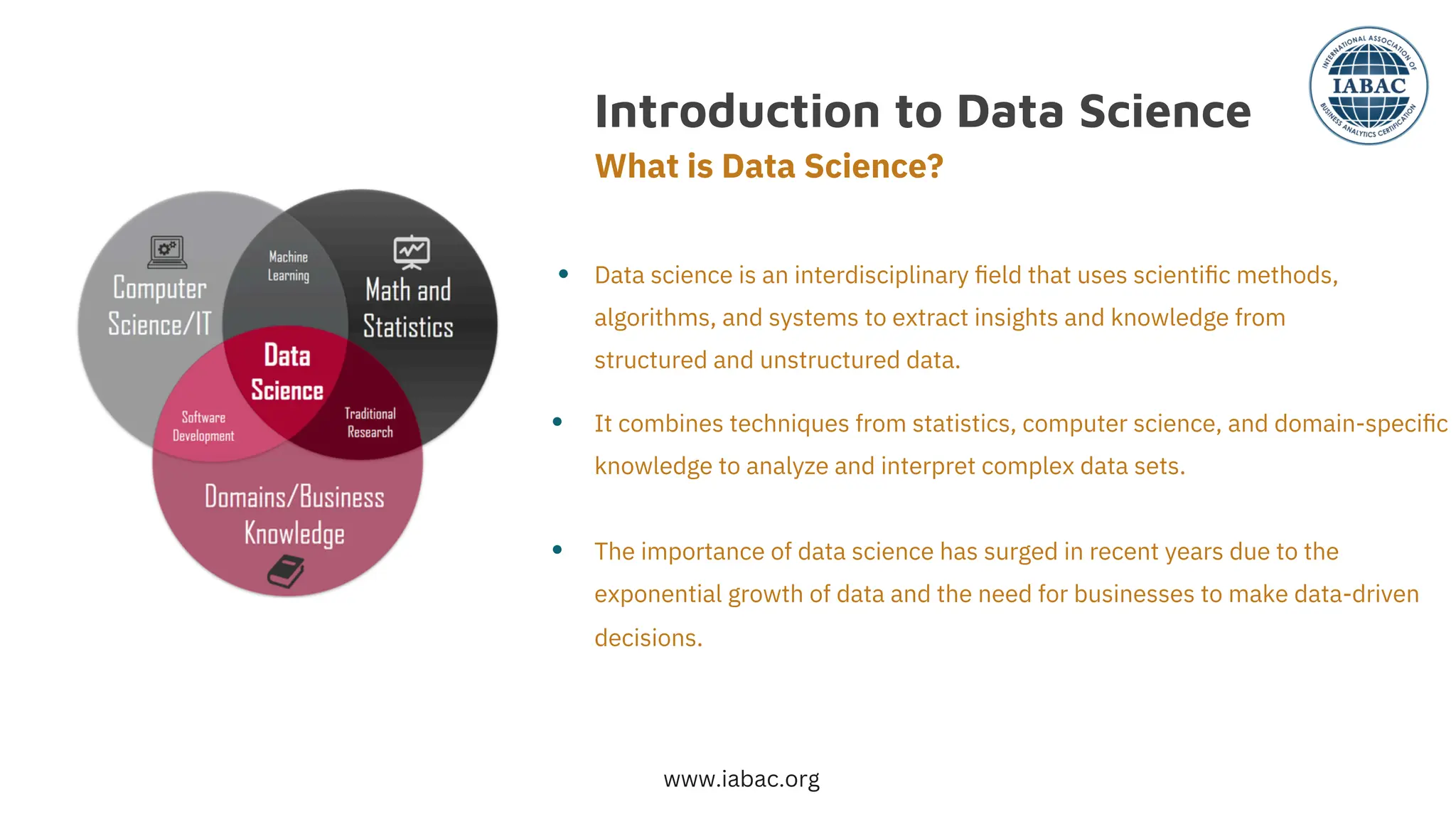 Introduction to Data Science
What is Data Science?
●
●
●
Data science is an interdisciplinary ﬁeld that uses scientiﬁc methods,
algorithms, and systems to extract insights and knowledge from
structured and unstructured data.
It combines techniques from statistics, computer science, and domain-speciﬁc
knowledge to analyze and interpret complex data sets.
The importance of data science has surged in recent years due to the
exponential growth of data and the need for businesses to make data-driven
decisions.
www.iabac.org
 
