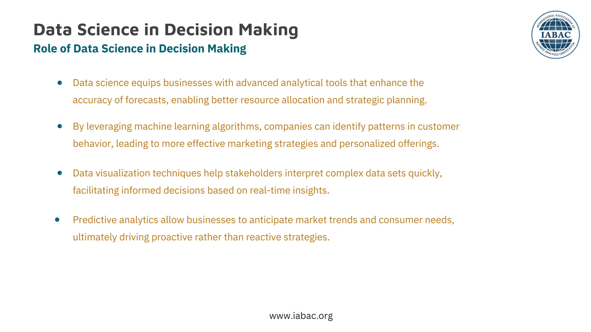 Data Science in Decision Making
Role of Data Science in Decision Making
●
●
●
●
Data science equips businesses with advanced analytical tools that enhance the
accuracy of forecasts, enabling better resource allocation and strategic planning.
By leveraging machine learning algorithms, companies can identify patterns in customer
behavior, leading to more effective marketing strategies and personalized offerings.
Data visualization techniques help stakeholders interpret complex data sets quickly,
facilitating informed decisions based on real-time insights.
Predictive analytics allow businesses to anticipate market trends and consumer needs,
ultimately driving proactive rather than reactive strategies.
www.iabac.org
 