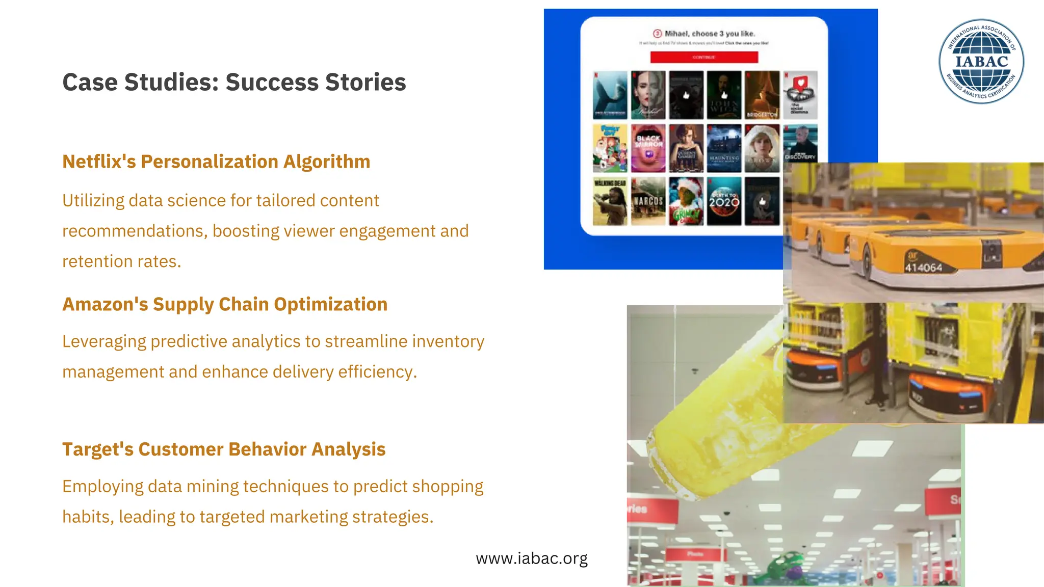 Case Studies: Success Stories
Employing data mining techniques to predict shopping
habits, leading to targeted marketing strategies.
Leveraging predictive analytics to streamline inventory
management and enhance delivery efficiency.
Utilizing data science for tailored content
recommendations, boosting viewer engagement and
retention rates.
Netﬂix's Personalization Algorithm
Amazon's Supply Chain Optimization
Target's Customer Behavior Analysis
www.iabac.org
 