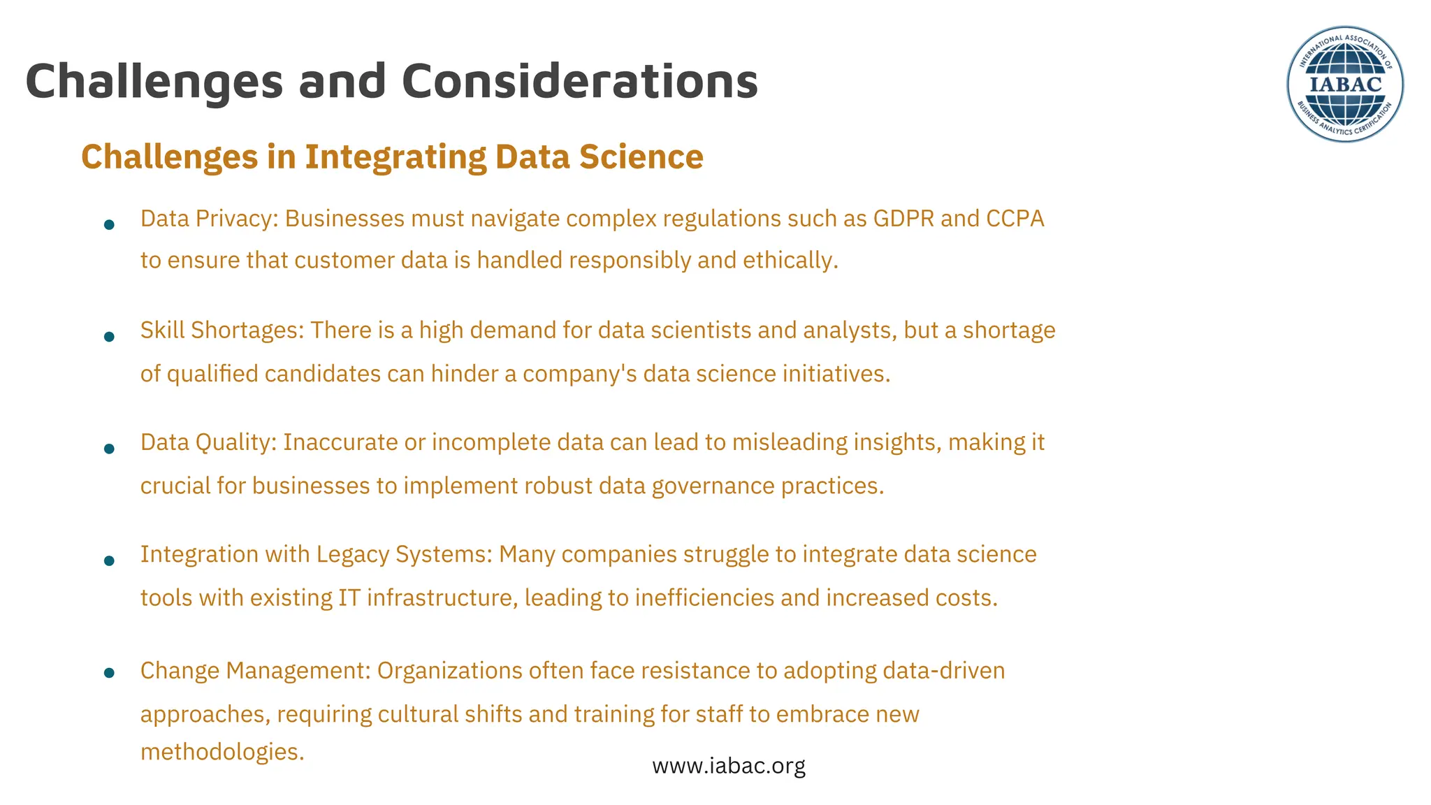 Challenges and Considerations
●
●
●
●
●
Data Privacy: Businesses must navigate complex regulations such as GDPR and CCPA
to ensure that customer data is handled responsibly and ethically.
Skill Shortages: There is a high demand for data scientists and analysts, but a shortage
of qualiﬁed candidates can hinder a company's data science initiatives.
Data Quality: Inaccurate or incomplete data can lead to misleading insights, making it
crucial for businesses to implement robust data governance practices.
Integration with Legacy Systems: Many companies struggle to integrate data science
tools with existing IT infrastructure, leading to inefficiencies and increased costs.
Change Management: Organizations often face resistance to adopting data-driven
approaches, requiring cultural shifts and training for staff to embrace new
methodologies.
Challenges in Integrating Data Science
www.iabac.org
 