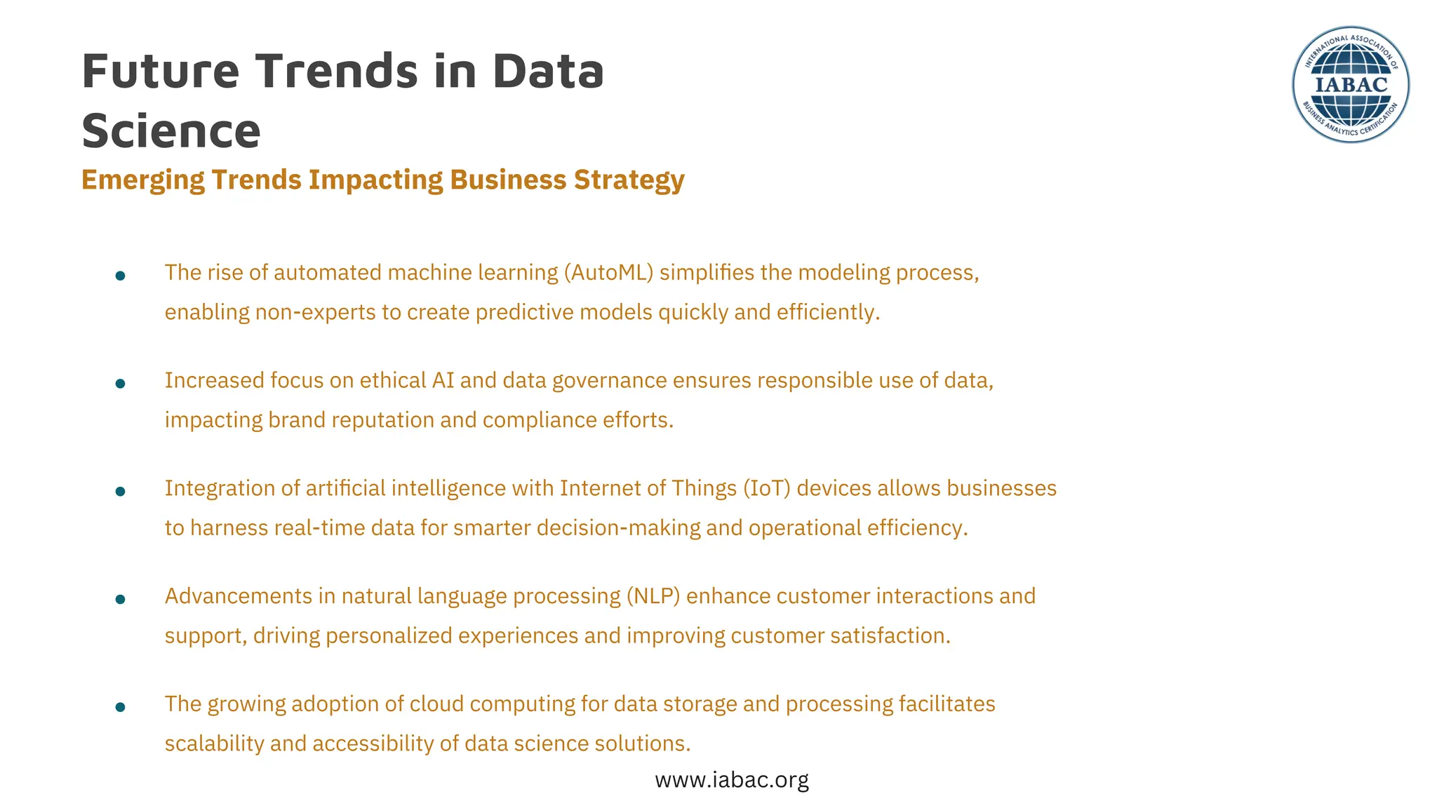 Future Trends in Data
Science
Emerging Trends Impacting Business Strategy
●
●
●
●
●
The rise of automated machine learning (AutoML) simpliﬁes the modeling process,
enabling non-experts to create predictive models quickly and efficiently.
Increased focus on ethical AI and data governance ensures responsible use of data,
impacting brand reputation and compliance efforts.
The growing adoption of cloud computing for data storage and processing facilitates
scalability and accessibility of data science solutions.
Advancements in natural language processing (NLP) enhance customer interactions and
support, driving personalized experiences and improving customer satisfaction.
Integration of artiﬁcial intelligence with Internet of Things (IoT) devices allows businesses
to harness real-time data for smarter decision-making and operational efficiency.
www.iabac.org
 