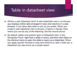 Table in datasheet view
 What's a web datasheet view? A web datasheet view in an Access
app displays online data arranged in rows and columns in a web
browser. It can allow data edits or not, as you prefer. When you
create a web datasheet view in Access, it opens in Design View,
where you can do any of the following: Set the record source.
 By default, tables and queries open in Datasheet view. In the
Navigation Pane, right-click a table or query, and then click Open on
the shortcut menu to open the table or query as a datasheet. When
you apply specific formats to rows and columns or add a Total row, a
datasheet can also serve as a simple report.
 
