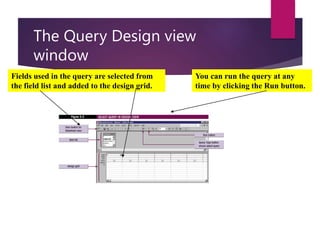 The Query Design view
window
Fields used in the query are selected from
the field list and added to the design grid.
You can run the query at any
time by clicking the Run button.
 
