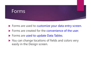 Forms
 Forms are used to customize your data entry screen.
 Forms are created for the convenience of the user.
 Forms are used to update Data Tables.
 You can change locations of fields and colors very
easily in the Design screen.
 