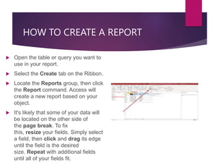 HOW TO CREATE A REPORT
 Open the table or query you want to
use in your report.
 Select the Create tab on the Ribbon.
 Locate the Reports group, then click
the Report command. Access will
create a new report based on your
object.
 It's likely that some of your data will
be located on the other side of
the page break. To fix
this, resize your fields. Simply select
a field, then click and drag its edge
until the field is the desired
size. Repeat with additional fields
until all of your fields fit.
 