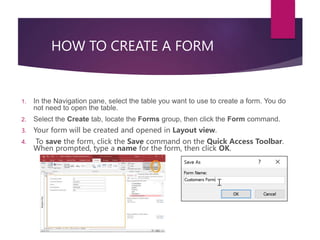HOW TO CREATE A FORM
1. In the Navigation pane, select the table you want to use to create a form. You do
not need to open the table.
2. Select the Create tab, locate the Forms group, then click the Form command.
3. Your form will be created and opened in Layout view.
4. To save the form, click the Save command on the Quick Access Toolbar.
When prompted, type a name for the form, then click OK.
 