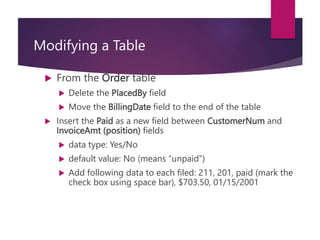 Modifying a Table
 From the Order table
 Delete the PlacedBy field
 Move the BillingDate field to the end of the table
 Insert the Paid as a new field between CustomerNum and
InvoiceAmt (position) fields
 data type: Yes/No
 default value: No (means “unpaid”)
 Add following data to each filed: 211, 201, paid (mark the
check box using space bar), $703.50, 01/15/2001
 