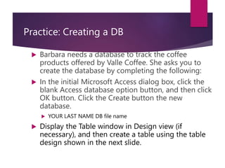 Practice: Creating a DB
 Barbara needs a database to track the coffee
products offered by Valle Coffee. She asks you to
create the database by completing the following:
 In the initial Microsoft Access dialog box, click the
blank Access database option button, and then click
OK button. Click the Create button the new
database.
 YOUR LAST NAME DB file name
 Display the Table window in Design view (if
necessary), and then create a table using the table
design shown in the next slide.
 