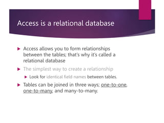 Access is a relational database
 Access allows you to form relationships
between the tables; that’s why it’s called a
relational database
 The simplest way to create a relationship
 Look for identical field names between tables.
 Tables can be joined in three ways; one-to-one,
one-to-many, and many-to-many.
 