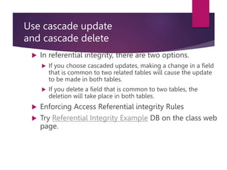 Use cascade update
and cascade delete
 In referential integrity, there are two options.
 If you choose cascaded updates, making a change in a field
that is common to two related tables will cause the update
to be made in both tables.
 If you delete a field that is common to two tables, the
deletion will take place in both tables.
 Enforcing Access Referential integrity Rules
 Try Referential Integrity Example DB on the class web
page.
 
