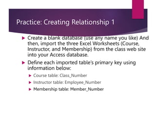 Practice: Creating Relationship 1
 Create a blank database (use any name you like) And
then, import the three Excel Worksheets (Course,
Instructor, and Membership) from the class web site
into your Access database.
 Define each imported table’s primary key using
information below:
 Course table: Class_Number
 Instructor table: Employee_Number
 Membership table: Member_Number
 