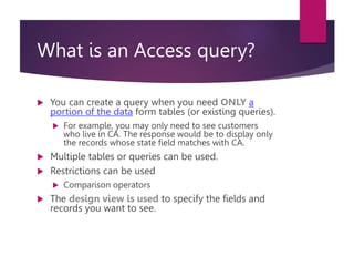 What is an Access query?
 You can create a query when you need ONLY a
portion of the data form tables (or existing queries).
 For example, you may only need to see customers
who live in CA. The response would be to display only
the records whose state field matches with CA.
 Multiple tables or queries can be used.
 Restrictions can be used
 Comparison operators
 The design view is used to specify the fields and
records you want to see.
 