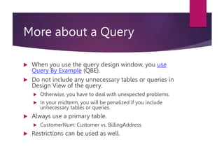 More about a Query
 When you use the query design window, you use
Query By Example (QBE).
 Do not include any unnecessary tables or queries in
Design View of the query.
 Otherwise, you have to deal with unexpected problems.
 In your midterm, you will be penalized if you include
unnecessary tables or queries.
 Always use a primary table.
 CustomerNum: Customer vs. BillingAddress
 Restrictions can be used as well.
 