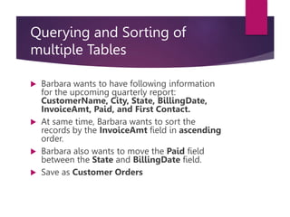 Querying and Sorting of
multiple Tables
 Barbara wants to have following information
for the upcoming quarterly report:
CustomerName, City, State, BillingDate,
InvoiceAmt, Paid, and First Contact.
 At same time, Barbara wants to sort the
records by the InvoiceAmt field in ascending
order.
 Barbara also wants to move the Paid field
between the State and BillingDate field.
 Save as Customer Orders
 