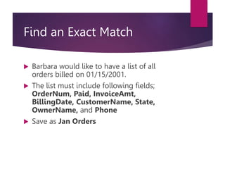Find an Exact Match
 Barbara would like to have a list of all
orders billed on 01/15/2001.
 The list must include following fields;
OrderNum, Paid, InvoiceAmt,
BillingDate, CustomerName, State,
OwnerName, and Phone
 Save as Jan Orders
 
