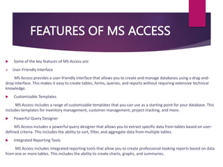 FEATURES OF MS ACCESS
 Some of the key features of MS Access are:
 User-Friendly Interface
MS Access provides a user-friendly interface that allows you to create and manage databases using a drag-and-
drop interface. This makes it easy to create tables, forms, queries, and reports without requiring extensive technical
knowledge.
 Customizable Templates
MS Access includes a range of customizable templates that you can use as a starting point for your database. This
includes templates for inventory management, customer management, project tracking, and more.
 Powerful Query Designer
MS Access includes a powerful query designer that allows you to extract specific data from tables based on user-
defined criteria. This includes the ability to sort, filter, and aggregate data from multiple tables.
 Integrated Reporting Tools
MS Access includes integrated reporting tools that allow you to create professional-looking reports based on data
from one or more tables. This includes the ability to create charts, graphs, and summaries.
 