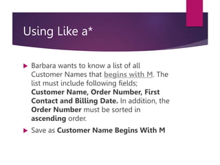Using Like a*
 Barbara wants to know a list of all
Customer Names that begins with M. The
list must include following fields;
Customer Name, Order Number, First
Contact and Billing Date. In addition, the
Order Number must be sorted in
ascending order.
 Save as Customer Name Begins With M
 