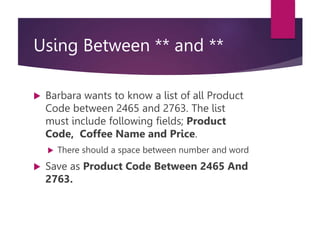 Using Between ** and **
 Barbara wants to know a list of all Product
Code between 2465 and 2763. The list
must include following fields; Product
Code, Coffee Name and Price.
 There should a space between number and word
 Save as Product Code Between 2465 And
2763.
 