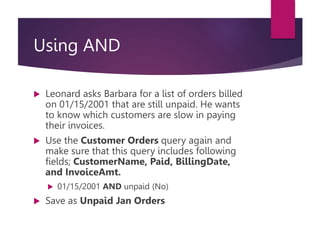 Using AND
 Leonard asks Barbara for a list of orders billed
on 01/15/2001 that are still unpaid. He wants
to know which customers are slow in paying
their invoices.
 Use the Customer Orders query again and
make sure that this query includes following
fields; CustomerName, Paid, BillingDate,
and InvoiceAmt.
 01/15/2001 AND unpaid (No)
 Save as Unpaid Jan Orders
 