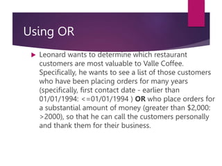Using OR
 Leonard wants to determine which restaurant
customers are most valuable to Valle Coffee.
Specifically, he wants to see a list of those customers
who have been placing orders for many years
(specifically, first contact date - earlier than
01/01/1994: <=01/01/1994 ) OR who place orders for
a substantial amount of money (greater than $2,000:
>2000), so that he can call the customers personally
and thank them for their business.
 