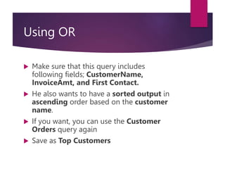 Using OR
 Make sure that this query includes
following fields; CustomerName,
InvoiceAmt, and First Contact.
 He also wants to have a sorted output in
ascending order based on the customer
name.
 If you want, you can use the Customer
Orders query again
 Save as Top Customers
 