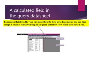 A calculated field in
the query datasheet
Expression Builder adds your calculated field to the query design grid. You can then
assign it a name, which will display in query datasheet view when the query is run.
 