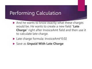 Performing Calculation
 And he wants to know exactly what these charges
would be. He wants to create a new field “Late
Charge” right after InvoiceAmt field and then use it
to calculate late charge.
 Late charge formula: InvoiceAmt*0.02
 Save as Unpaid With Late Charge
 