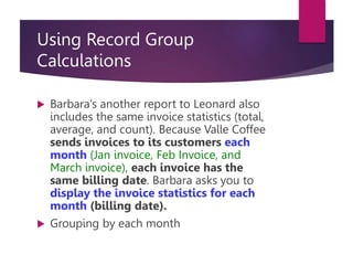 Using Record Group
Calculations
 Barbara’s another report to Leonard also
includes the same invoice statistics (total,
average, and count). Because Valle Coffee
sends invoices to its customers each
month (Jan invoice, Feb Invoice, and
March invoice), each invoice has the
same billing date. Barbara asks you to
display the invoice statistics for each
month (billing date).
 Grouping by each month
 