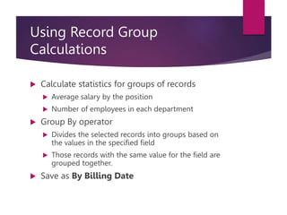 Using Record Group
Calculations
 Calculate statistics for groups of records
 Average salary by the position
 Number of employees in each department
 Group By operator
 Divides the selected records into groups based on
the values in the specified field
 Those records with the same value for the field are
grouped together.
 Save as By Billing Date
 