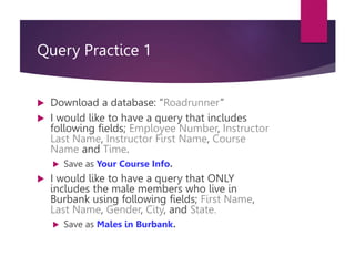 Query Practice 1
 Download a database: “Roadrunner”
 I would like to have a query that includes
following fields; Employee Number, Instructor
Last Name, Instructor First Name, Course
Name and Time.
 Save as Your Course Info.
 I would like to have a query that ONLY
includes the male members who live in
Burbank using following fields; First Name,
Last Name, Gender, City, and State.
 Save as Males in Burbank.
 
