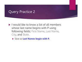 Query Practice 2
 I would like to know a list of all members
whose last name begins with P using
following fields; First Name, Last Name,
City, and State.
 Save as Last Names begin with P.
 