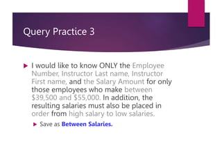 Query Practice 3
 I would like to know ONLY the Employee
Number, Instructor Last name, Instructor
First name, and the Salary Amount for only
those employees who make between
$39,500 and $55,000. In addition, the
resulting salaries must also be placed in
order from high salary to low salaries.
 Save as Between Salaries.
 