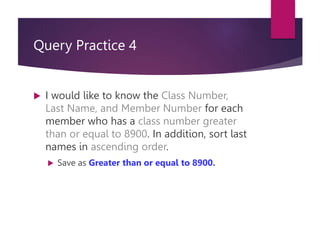 Query Practice 4
 I would like to know the Class Number,
Last Name, and Member Number for each
member who has a class number greater
than or equal to 8900. In addition, sort last
names in ascending order.
 Save as Greater than or equal to 8900.
 