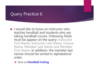 Query Practice 6
 I would like to know an instructor who
teaches handball and students who are
taking handball course. Following fields
must be appear on the query: Instructor
First Name, Instructor Last Name, Course
Name, Member Last Name and Member
First Name. In addition, the member last
names should be sorted in alphabetical
order.
 Save as Handball Listing
 
