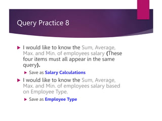Query Practice 8
 I would like to know the Sum, Average,
Max. and Min. of employees salary (These
four items must all appear in the same
query).
 Save as Salary Calculations
 I would like to know the Sum, Average,
Max. and Min. of employees salary based
on Employee Type.
 Save as Employee Type
 