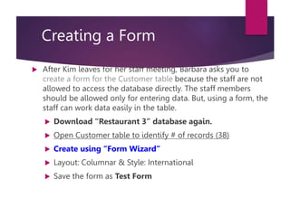 Creating a Form
 After Kim leaves for her staff meeting, Barbara asks you to
create a form for the Customer table because the staff are not
allowed to access the database directly. The staff members
should be allowed only for entering data. But, using a form, the
staff can work data easily in the table.
 Download “Restaurant 3” database again.
 Open Customer table to identify # of records (38)
 Create using “Form Wizard”
 Layout: Columnar & Style: International
 Save the form as Test Form
 