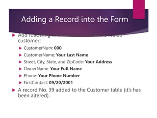 Adding a Record into the Form
 Add following information as a Record No.39
customer;
 CustomerNum: 000
 CustomerName: Your Last Name
 Street, City, State, and ZipCode: Your Address
 OwnerName: Your Full Name
 Phone: Your Phone Number
 FirstContact: 09/20/2001
 A record No. 39 added to the Customer table (it’s has
been altered).
 
