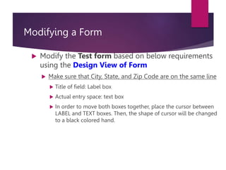 Modifying a Form
 Modify the Test form based on below requirements
using the Design View of Form
 Make sure that City, State, and Zip Code are on the same line
 Title of field: Label box
 Actual entry space: text box
 In order to move both boxes together, place the cursor between
LABEL and TEXT boxes. Then, the shape of cursor will be changed
to a black colored hand.
 